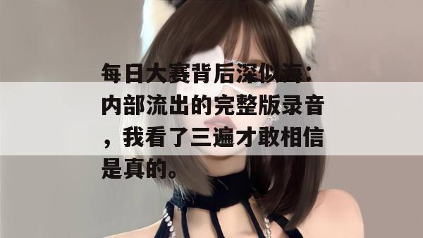 每日大赛背后深似海:内部流出的完整版录音,我看了三遍才敢相信是真的。