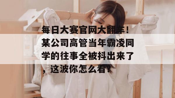 每日大赛官网大翻车!某公司高管当年霸凌同学的往事全被抖出来了,这波你怎么看?