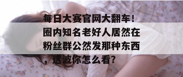 每日大赛官网大翻车!圈内知名老好人居然在粉丝群公然发那种东西,这波你怎么看? 每日大赛官网大翻车!圈内知名老好人居然在粉丝群公然发那种东西,这波你怎么看?