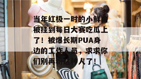 当年红极一时的小鲜肉被挂到每日大赛吃瓜上了！被爆长期PUA身边的工作人员，求求你们别再粉这种人了！