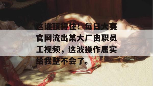 这谁顶得住!每日大赛官网流出某大厂离职员工视频,这波操作属实给我整不会了。 这谁顶得住!每日大赛官网流出某大厂离职员工视频,这波操作属实给我整不会了。