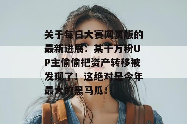 关于每日大赛网页版的最新进展:某千万粉UP主偷偷把资产转移被发现了!这绝对是今年最大的黑马瓜! 关于每日大赛网页版的最新进展:某千万粉UP主偷偷把资产转移被发现了!这绝对是今年最大的黑马瓜!