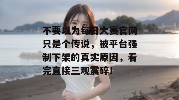 不要以为每日大赛官网只是个传说，被平台强制下架的真实原因，看完直接三观震碎！