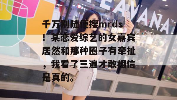 千万别随便搜mrds!某恋爱综艺的女嘉宾居然和那种圈子有牵扯,我看了三遍才敢相信是真的。 千万别随便搜mrds!某恋爱综艺的女嘉宾居然和那种圈子有牵扯,我看了三遍才敢相信是真的。