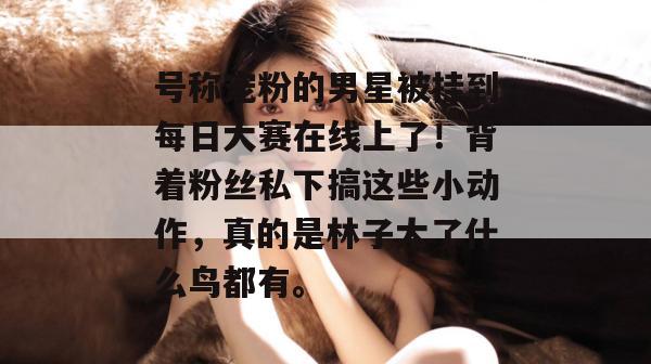 号称宠粉的男星被挂到每日大赛在线上了！背着粉丝私下搞这些小动作，真的是林子大了什么鸟都有。