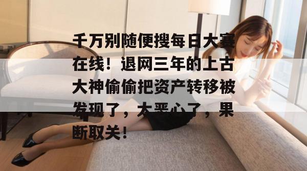 千万别随便搜每日大赛在线!退网三年的上古大神偷偷把资产转移被发现了,太恶心了,果断取关! 千万别随便搜每日大赛在线!退网三年的上古大神偷偷把资产转移被发现了,太恶心了,果断取关!