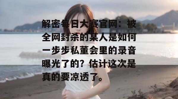 解密每日大赛官网:被全网封杀的某人是如何一步步私董会里的录音曝光了的?估计这次是真的要凉透了。 解密每日大赛官网:被全网封杀的某人是如何一步步私董会里的录音曝光了的?估计这次是真的要凉透了。