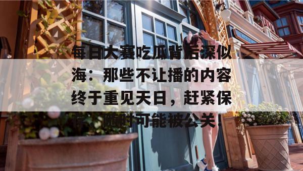 每日大赛吃瓜背后深似海:那些不让播的内容终于重见天日,赶紧保存,随时可能被公关! 每日大赛吃瓜背后深似海:那些不让播的内容终于重见天日,赶紧保存,随时可能被公关!