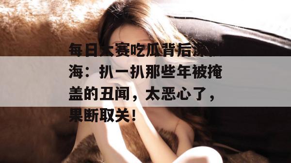 每日大赛吃瓜背后深似海：扒一扒那些年被掩盖的丑闻，太恶心了，果断取关！