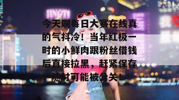 今天刷每日大赛在线真的气抖冷！当年红极一时的小鲜肉跟粉丝借钱后直接拉黑，赶紧保存，随时可能被公关！