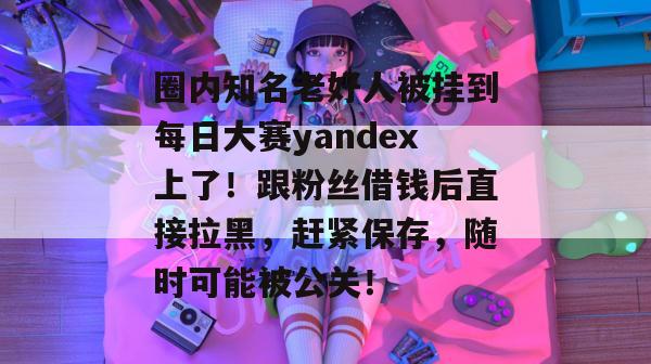 圈内知名老好人被挂到每日大赛yandex上了！跟粉丝借钱后直接拉黑，赶紧保存，随时可能被公关！