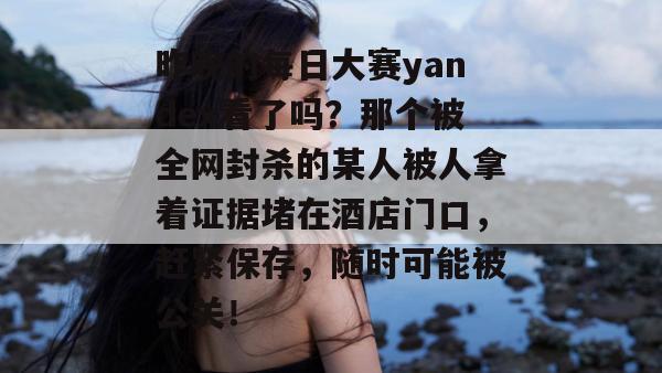 昨晚的每日大赛yandex看了吗？那个被全网封杀的某人被人拿着证据堵在酒店门口，赶紧保存，随时可能被公关！