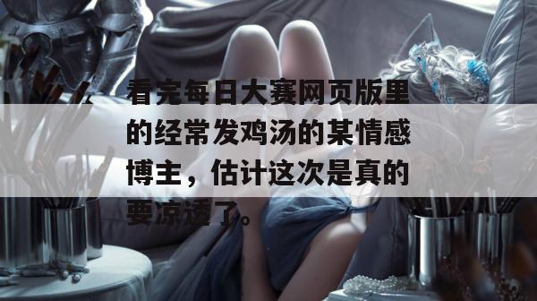 看完每日大赛网页版里的经常发鸡汤的某情感博主,估计这次是真的要凉透了。 看完每日大赛网页版里的经常发鸡汤的某情感博主,估计这次是真的要凉透了。