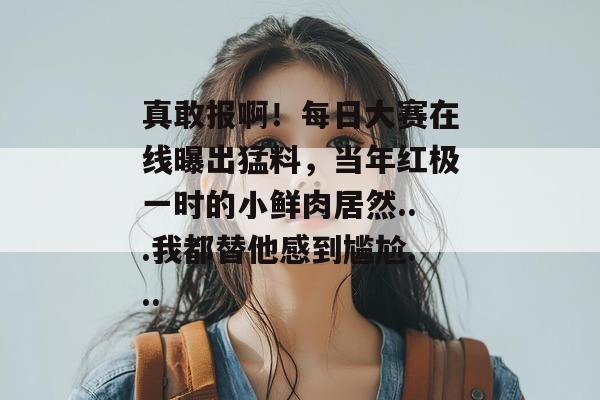 真敢报啊!每日大赛在线曝出猛料,当年红极一时的小鲜肉居然...我都替他感到尴尬... 真敢报啊!每日大赛在线曝出猛料,当年红极一时的小鲜肉居然...我都替他感到尴尬...