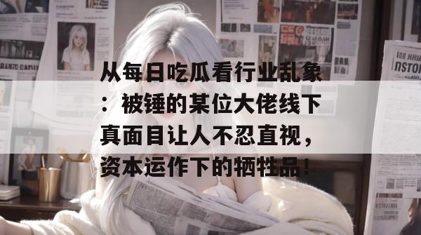 从每日吃瓜看行业乱象：被锤的某位大佬线下真面目让人不忍直视，资本运作下的牺牲品！