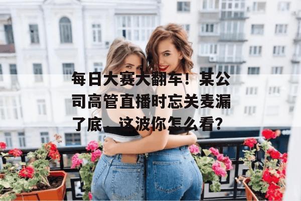 每日大赛大翻车！某公司高管直播时忘关麦漏了底，这波你怎么看？