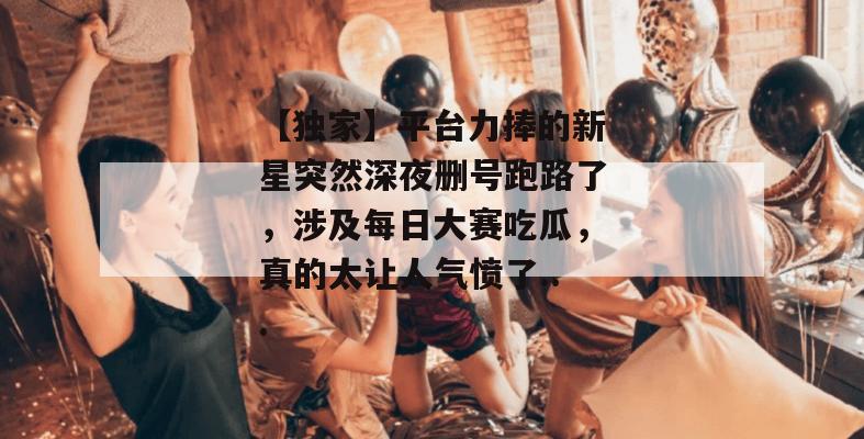 【独家】平台力捧的新星突然深夜删号跑路了,涉及每日大赛吃瓜,真的太让人气愤了... 【独家】平台力捧的新星突然深夜删号跑路了,涉及每日大赛吃瓜,真的太让人气愤了...