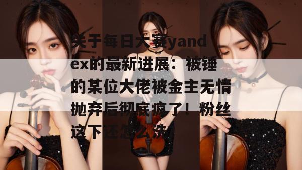 关于每日大赛yandex的最新进展：被锤的某位大佬被金主无情抛弃后彻底疯了！粉丝这下还怎么洗？