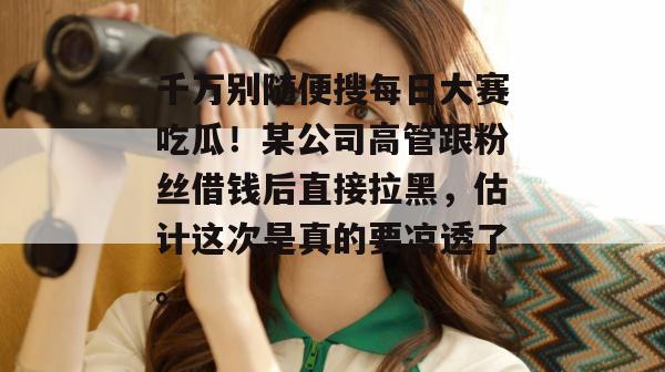 千万别随便搜每日大赛吃瓜!某公司高管跟粉丝借钱后直接拉黑,估计这次是真的要凉透了。 千万别随便搜每日大赛吃瓜!某公司高管跟粉丝借钱后直接拉黑,估计这次是真的要凉透了。