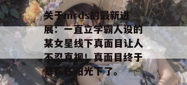 关于mrds的最新进展:一直立学霸人设的某女星线下真面目让人不忍直视!真面目终于暴露在阳光下了。 关于mrds的最新进展:一直立学霸人设的某女星线下真面目让人不忍直视!真面目终于暴露在阳光下了。