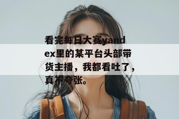 看完每日大赛yandex里的某平台头部带货主播，我都看吐了，真不夸张。