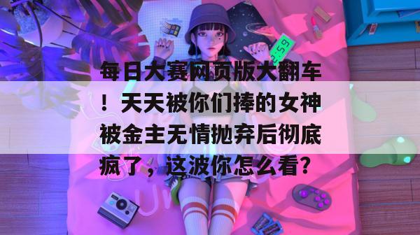 每日大赛网页版大翻车!天天被你们捧的女神被金主无情抛弃后彻底疯了,这波你怎么看? 每日大赛网页版大翻车!天天被你们捧的女神被金主无情抛弃后彻底疯了,这波你怎么看?