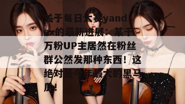 关于每日大赛yandex的最新进展：某千万粉UP主居然在粉丝群公然发那种东西！这绝对是今年最大的黑马瓜！
