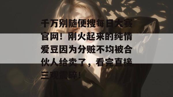 千万别随便搜每日大赛官网！刚火起来的纯情爱豆因为分赃不均被合伙人给卖了，看完直接三观震碎！