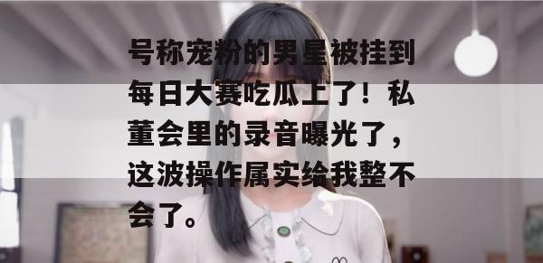号称宠粉的男星被挂到每日大赛吃瓜上了!私董会里的录音曝光了,这波操作属实给我整不会了。 号称宠粉的男星被挂到每日大赛吃瓜上了!私董会里的录音曝光了,这波操作属实给我整不会了。