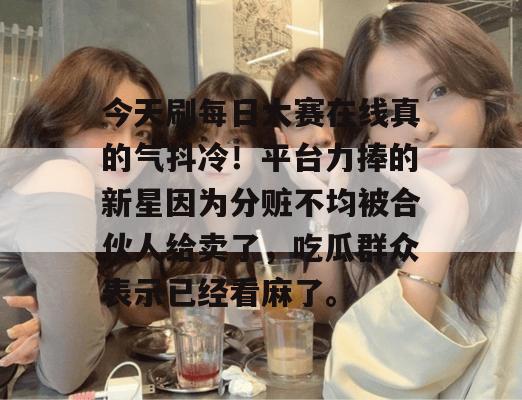 今天刷每日大赛在线真的气抖冷!平台力捧的新星因为分赃不均被合伙人给卖了,吃瓜群众表示已经看麻了。 今天刷每日大赛在线真的气抖冷!平台力捧的新星因为分赃不均被合伙人给卖了,吃瓜群众表示已经看麻了。