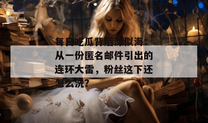 每日吃瓜背后深似海：从一份匿名邮件引出的连环大雷，粉丝这下还怎么洗？