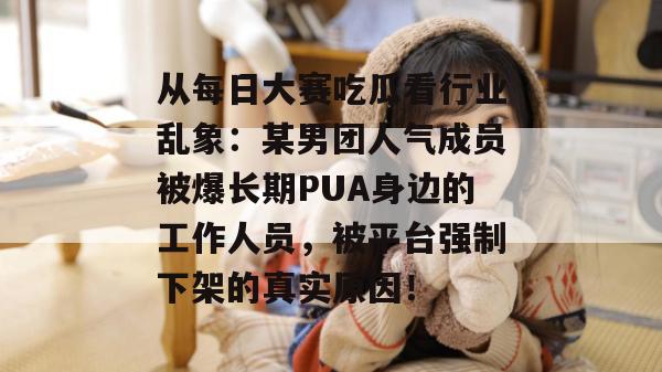 从每日大赛吃瓜看行业乱象：某男团人气成员被爆长期PUA身边的工作人员，被平台强制下架的真实原因！