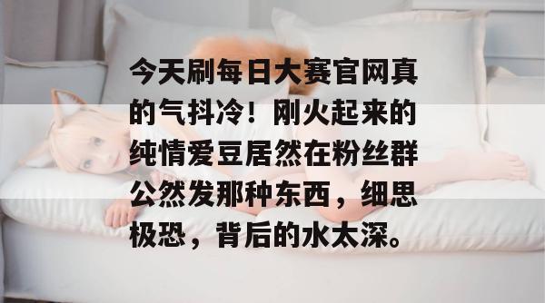 今天刷每日大赛官网真的气抖冷！刚火起来的纯情爱豆居然在粉丝群公然发那种东西，细思极恐，背后的水太深。