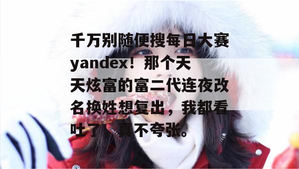 千万别随便搜每日大赛yandex！那个天天炫富的富二代连夜改名换姓想复出，我都看吐了，真不夸张。