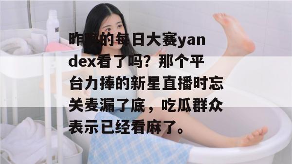 昨晚的每日大赛yandex看了吗?那个平台力捧的新星直播时忘关麦漏了底,吃瓜群众表示已经看麻了。 昨晚的每日大赛yandex看了吗?那个平台力捧的新星直播时忘关麦漏了底,吃瓜群众表示已经看麻了。