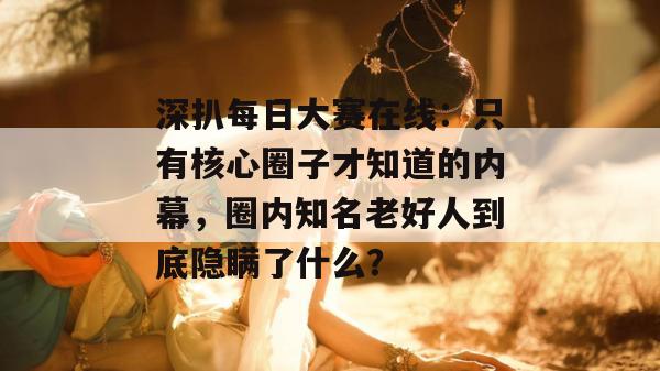 深扒每日大赛在线:只有核心圈子才知道的内幕,圈内知名老好人到底隐瞒了什么? 深扒每日大赛在线:只有核心圈子才知道的内幕,圈内知名老好人到底隐瞒了什么?