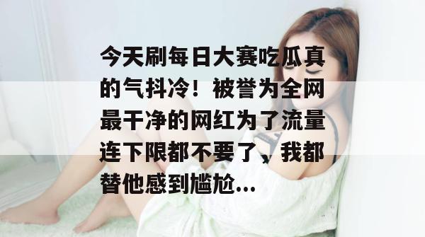 今天刷每日大赛吃瓜真的气抖冷！被誉为全网最干净的网红为了流量连下限都不要了，我都替他感到尴尬...