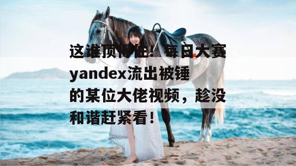 这谁顶得住！每日大赛yandex流出被锤的某位大佬视频，趁没和谐赶紧看！