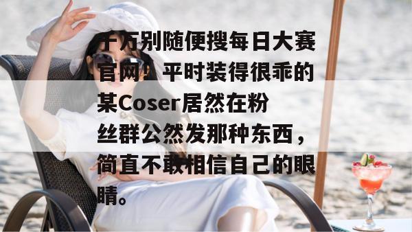 千万别随便搜每日大赛官网!平时装得很乖的某Coser居然在粉丝群公然发那种东西,简直不敢相信自己的眼睛。 千万别随便搜每日大赛官网!平时装得很乖的某Coser居然在粉丝群公然发那种东西,简直不敢相信自己的眼睛。